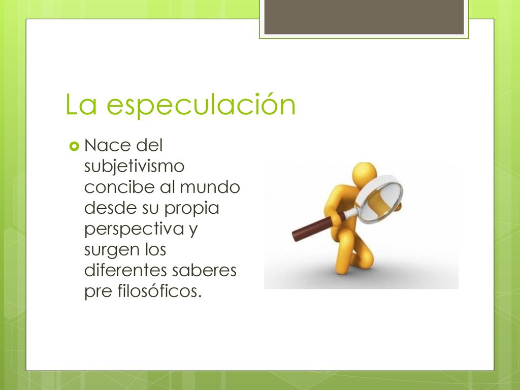 La especulación Nace del subjetivismo concibe al mundo desde su propia perspectiva y surgen los diferentes saberes pre filosóficos.