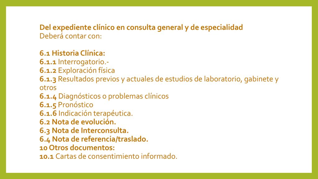 Del expediente clínico en consulta general y de especialidad Deberá contar con: 6.1 Historia Clínica: Interrogatorio Exploración física Resultados previos y actuales de estudios de laboratorio, gabinete y otros Diagnósticos o problemas clínicos Pronóstico Indicación terapéutica.