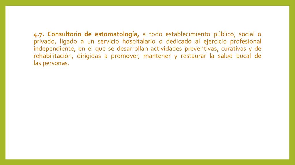 4.7. Consultorio de estomatología, a todo establecimiento público, social o privado, ligado a un servicio hospitalario o dedicado al ejercicio profesional independiente, en el que se desarrollan actividades preventivas, curativas y de rehabilitación, dirigidas a promover, mantener y restaurar la salud bucal de las personas.