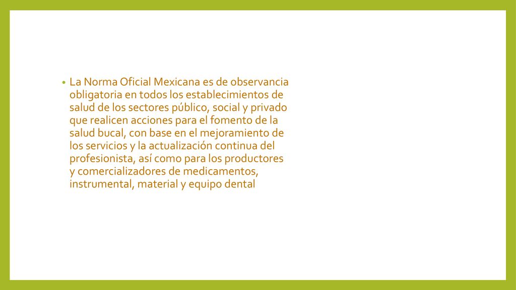 La Norma Oficial Mexicana es de observancia obligatoria en todos los establecimientos de salud de los sectores público, social y privado que realicen acciones para el fomento de la salud bucal, con base en el mejoramiento de los servicios y la actualización continua del profesionista, así como para los productores y comercializadores de medicamentos, instrumental, material y equipo dental