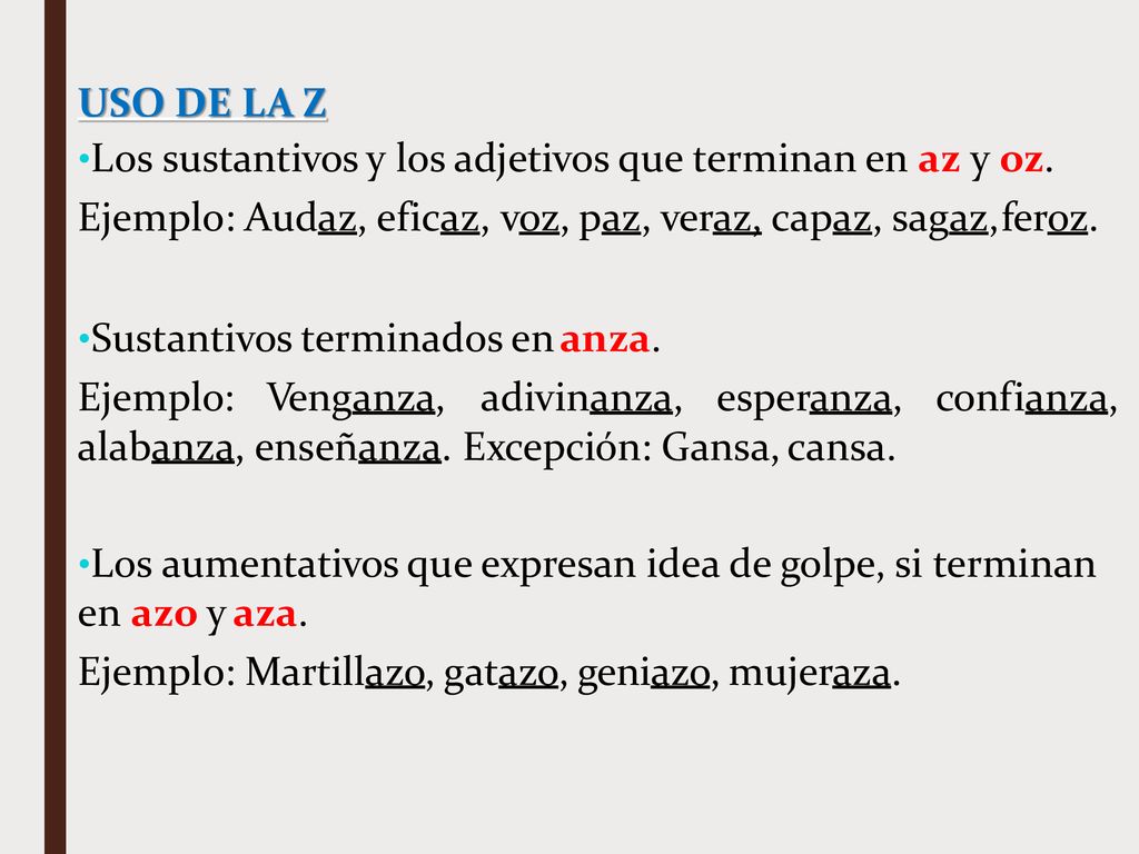 USO DE LA Z Los sustantivos y los adjetivos que terminan en az y oz. Ejemplo: Audaz, eficaz, voz, paz, veraz, capaz, sagaz, feroz.