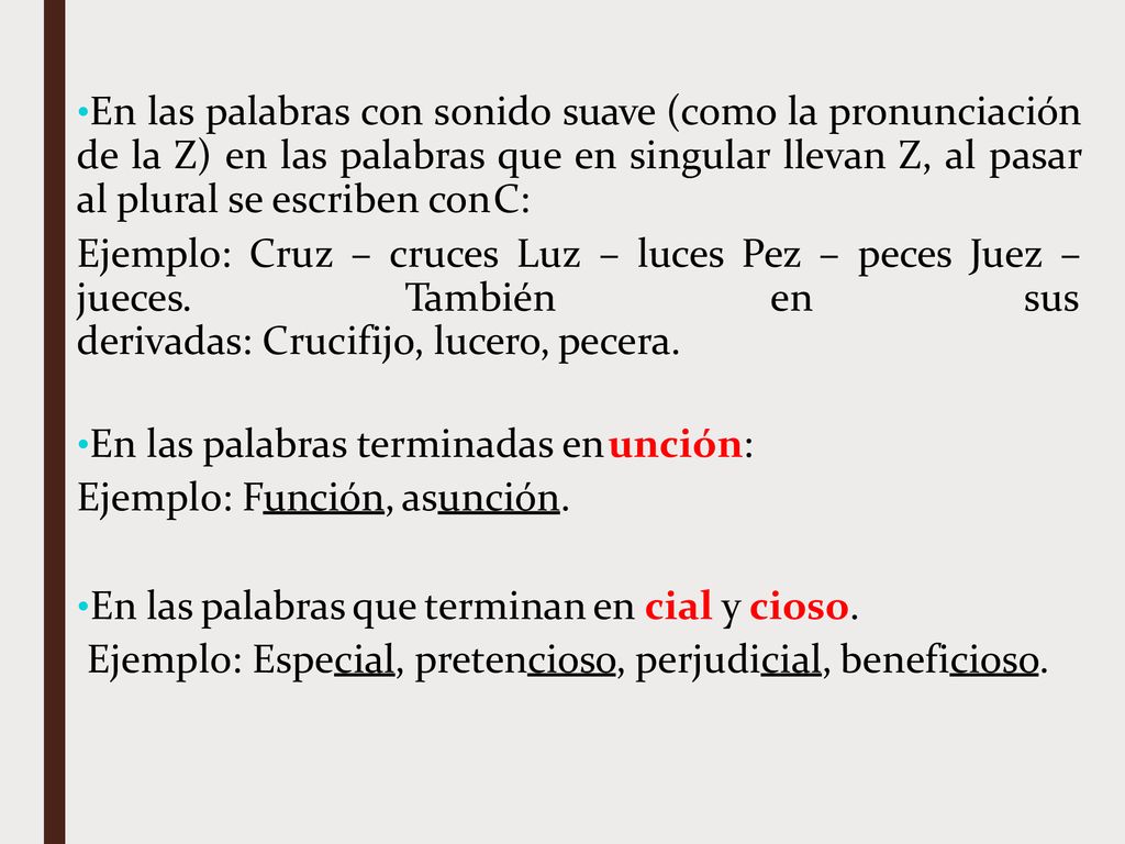 En las palabras con sonido suave (como la pronunciación de la Z) en las palabras que en singular llevan Z, al pasar al plural se escriben con C:
