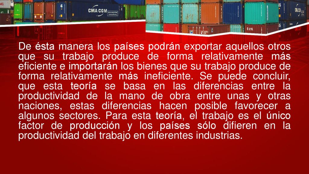 De ésta manera los países podrán exportar aquellos otros que su trabajo produce de forma relativamente más eficiente e importarán los bienes que su trabajo produce de forma relativamente más ineficiente.