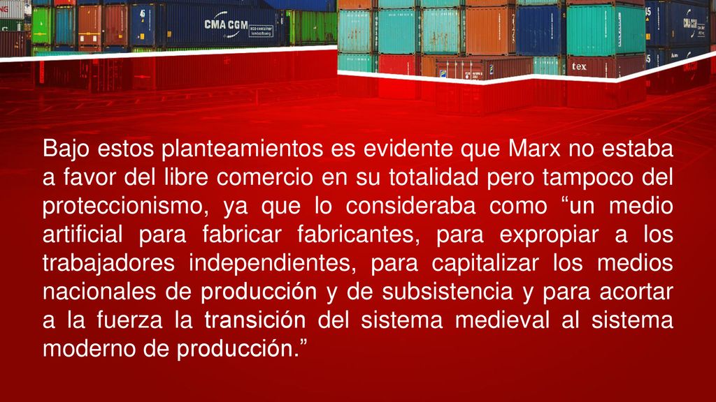 Bajo estos planteamientos es evidente que Marx no estaba a favor del libre comercio en su totalidad pero tampoco del proteccionismo, ya que lo consideraba como un medio artificial para fabricar fabricantes, para expropiar a los trabajadores independientes, para capitalizar los medios nacionales de producción y de subsistencia y para acortar a la fuerza la transición del sistema medieval al sistema moderno de producción.