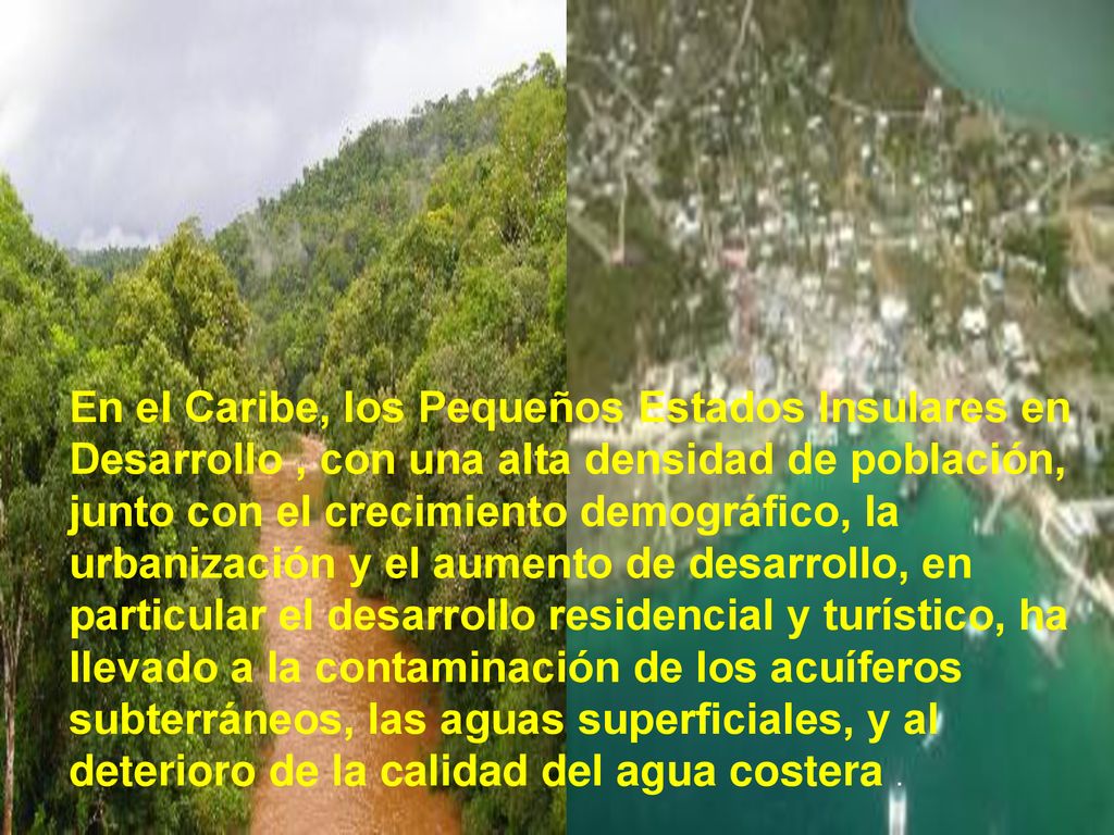 En el Caribe, los Pequeños Estados Insulares en Desarrollo , con una alta densidad de población, junto con el crecimiento demográfico, la urbanización y el aumento de desarrollo, en particular el desarrollo residencial y turístico, ha llevado a la contaminación de los acuíferos subterráneos, las aguas superficiales, y al deterioro de la calidad del agua costera .