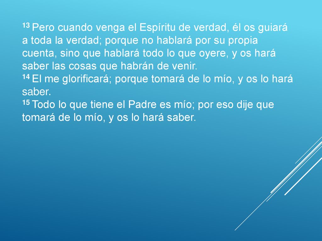 13 Pero cuando venga el Espíritu de verdad, él os guiará a toda la verdad; porque no hablará por su propia cuenta, sino que hablará todo lo que oyere, y os hará saber las cosas que habrán de venir.