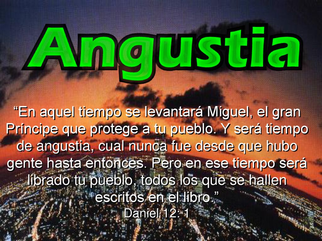 En aquel tiempo se levantará Miguel, el gran Príncipe que protege a tu pueblo. Y será tiempo de angustia, cual nunca fue desde que hubo gente hasta entonces. Pero en ese tiempo será librado tu pueblo, todos los que se hallen escritos en el libro.
