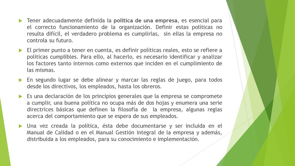 Tener adecuadamente definida la política de una empresa, es esencial para el correcto funcionamiento de la organización. Definir estas políticas no resulta difícil, el verdadero problema es cumplirlas, sin ellas la empresa no controla su futuro.