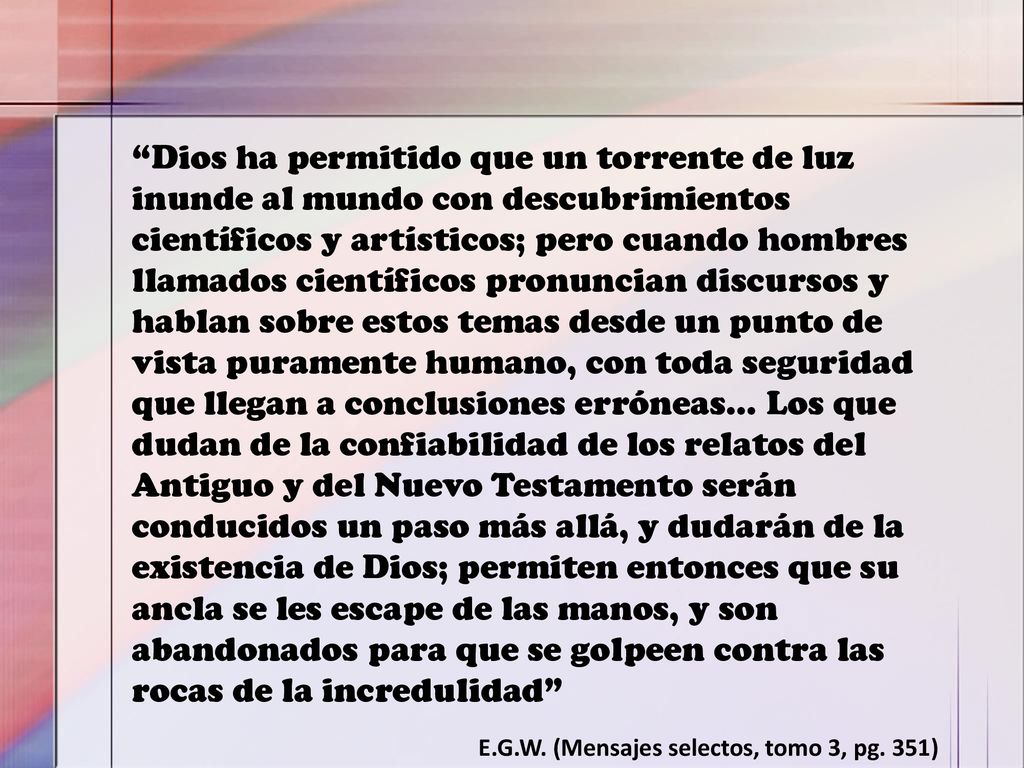 Dios ha permitido que un torrente de luz inunde al mundo con descubrimientos científicos y artísticos; pero cuando hombres llamados científicos pronuncian discursos y hablan sobre estos temas desde un punto de vista puramente humano, con toda seguridad que llegan a conclusiones erróneas… Los que dudan de la confiabilidad de los relatos del Antiguo y del Nuevo Testamento serán conducidos un paso más allá, y dudarán de la existencia de Dios; permiten entonces que su ancla se les escape de las manos, y son abandonados para que se golpeen contra las rocas de la incredulidad