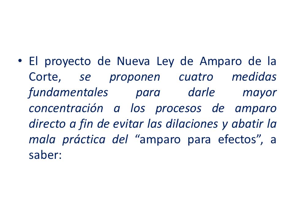 El proyecto de Nueva Ley de Amparo de la Corte, se proponen cuatro medidas fundamentales para darle mayor concentración a los procesos de amparo directo a fin de evitar las dilaciones y abatir la mala práctica del amparo para efectos , a saber: