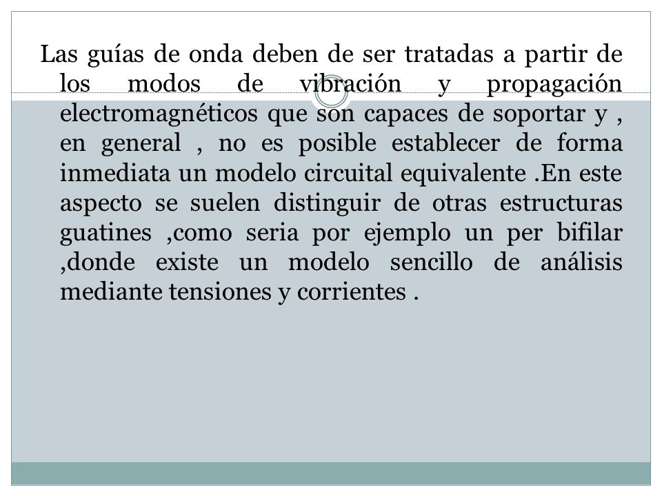 Las guías de onda deben de ser tratadas a partir de los modos de vibración y propagación electromagnéticos que son capaces de soportar y , en general , no es posible establecer de forma inmediata un modelo circuital equivalente .En este aspecto se suelen distinguir de otras estructuras guatines ,como seria por ejemplo un per bifilar ,donde existe un modelo sencillo de análisis mediante tensiones y corrientes .
