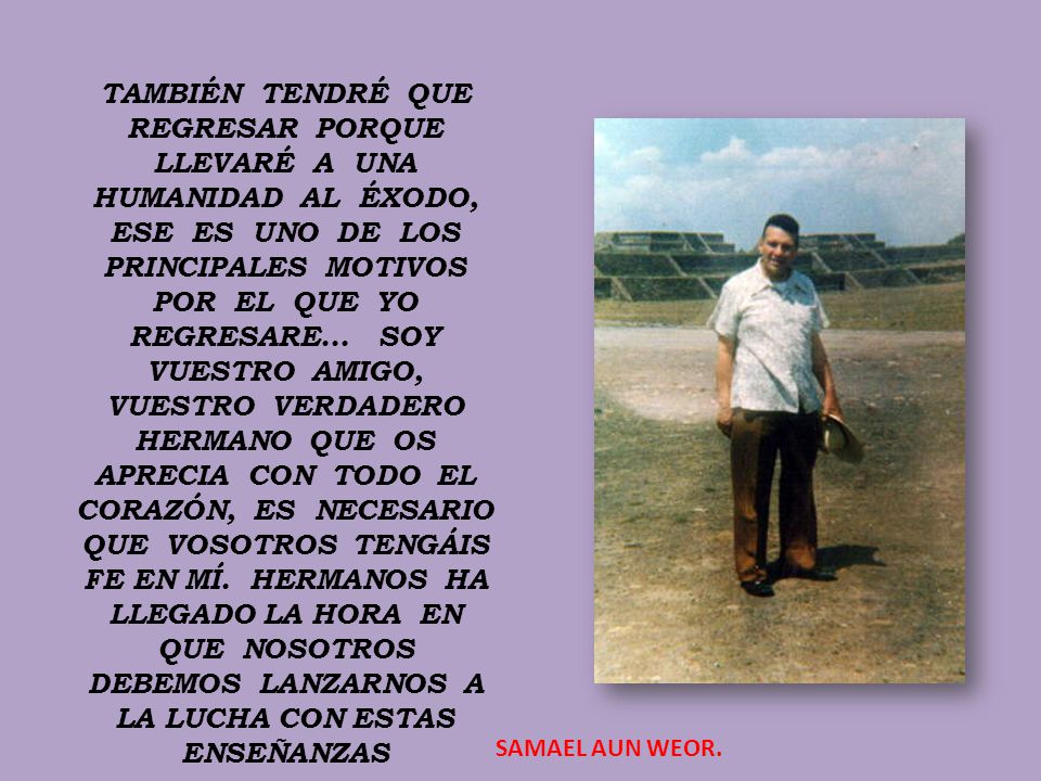 TAMBIÉN TENDRÉ QUE REGRESAR PORQUE LLEVARÉ A UNA HUMANIDAD AL ÉXODO, ESE ES UNO DE LOS PRINCIPALES MOTIVOS POR EL QUE YO REGRESARE... SOY VUESTRO AMIGO, VUESTRO VERDADERO HERMANO QUE OS APRECIA CON TODO EL CORAZÓN, ES NECESARIO QUE VOSOTROS TENGÁIS FE EN MÍ. HERMANOS HA LLEGADO LA HORA EN QUE NOSOTROS DEBEMOS LANZARNOS A LA LUCHA CON ESTAS ENSEÑANZAS