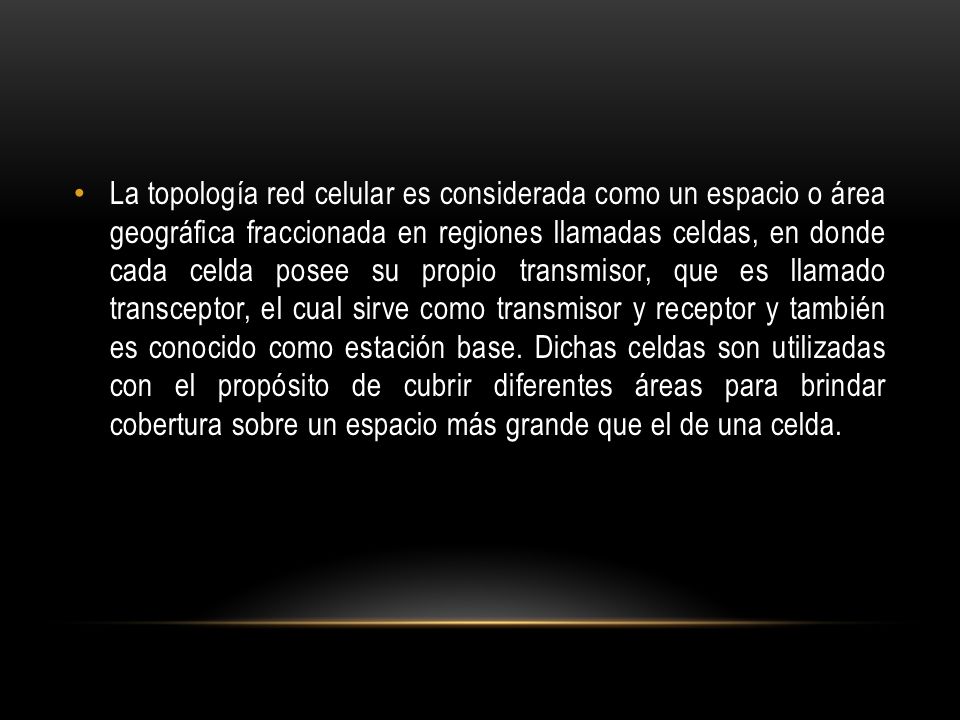 La topología red celular es considerada como un espacio o área geográfica fraccionada en regiones llamadas celdas, en donde cada celda posee su propio transmisor, que es llamado transceptor, el cual sirve como transmisor y receptor y también es conocido como estación base.