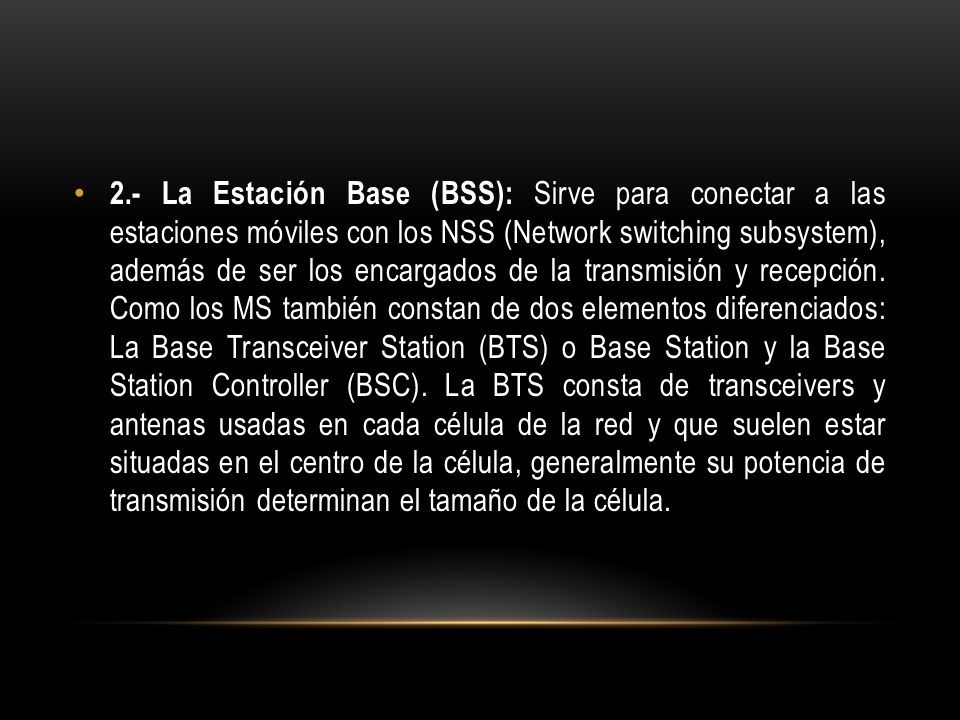 2.- La Estación Base (BSS): Sirve para conectar a las estaciones móviles con los NSS (Network switching subsystem), además de ser los encargados de la transmisión y recepción.