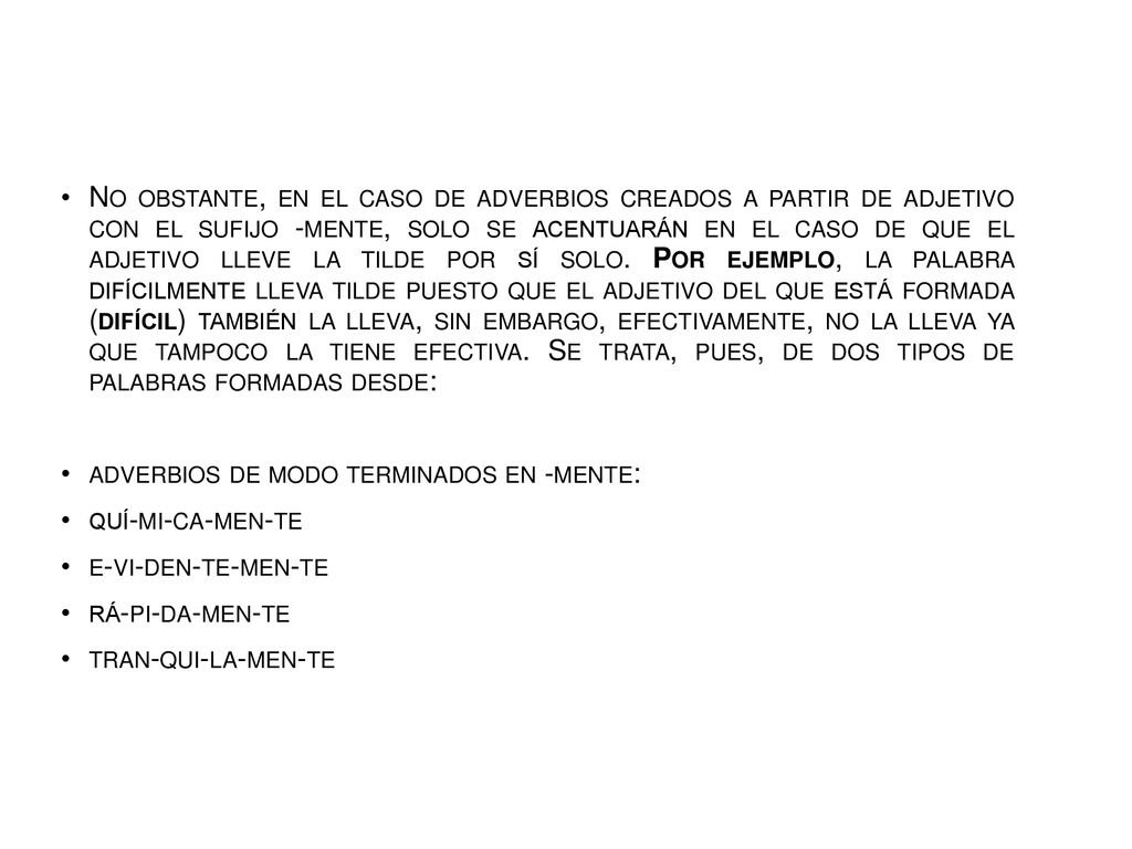No obstante, en el caso de adverbios creados a partir de adjetivo con el sufijo -mente, solo se acentuarán en el caso de que el adjetivo lleve la tilde por sí solo. Por ejemplo, la palabra difícilmente lleva tilde puesto que el adjetivo del que está formada (difícil) también la lleva, sin embargo, efectivamente, no la lleva ya que tampoco la tiene efectiva. Se trata, pues, de dos tipos de palabras formadas desde: