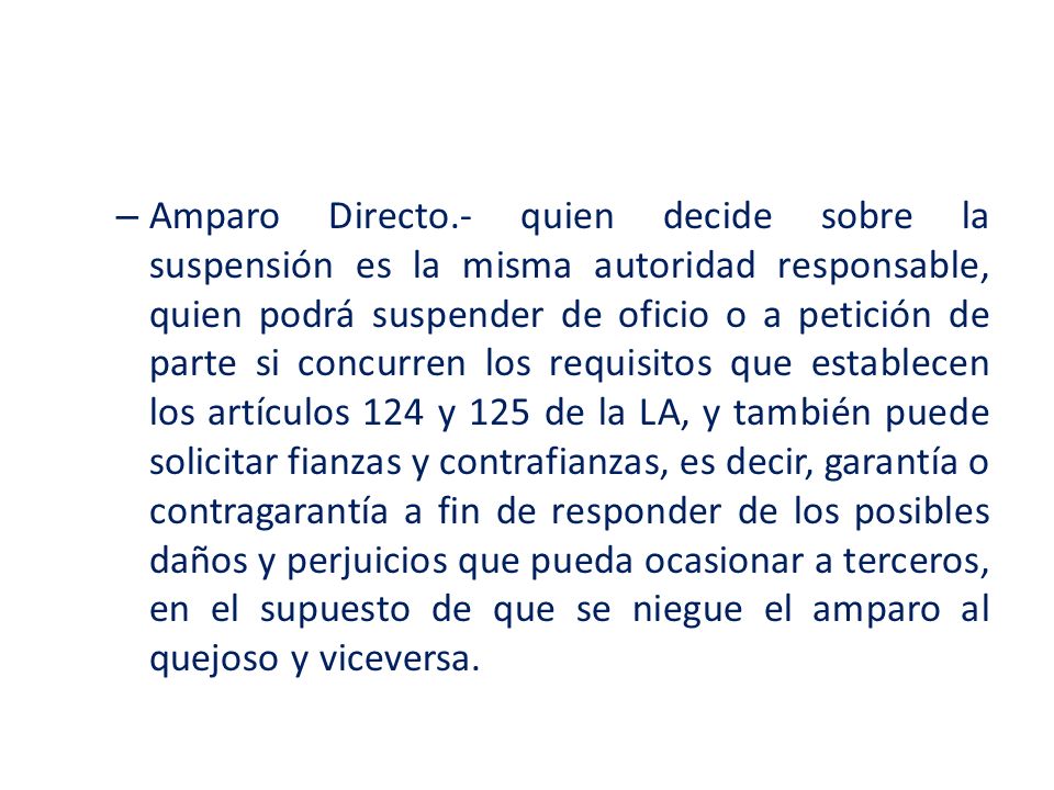 Amparo Directo.- quien decide sobre la suspensión es la misma autoridad responsable, quien podrá suspender de oficio o a petición de parte si concurren los requisitos que establecen los artículos 124 y 125 de la LA, y también puede solicitar fianzas y contrafianzas, es decir, garantía o contragarantía a fin de responder de los posibles daños y perjuicios que pueda ocasionar a terceros, en el supuesto de que se niegue el amparo al quejoso y viceversa.