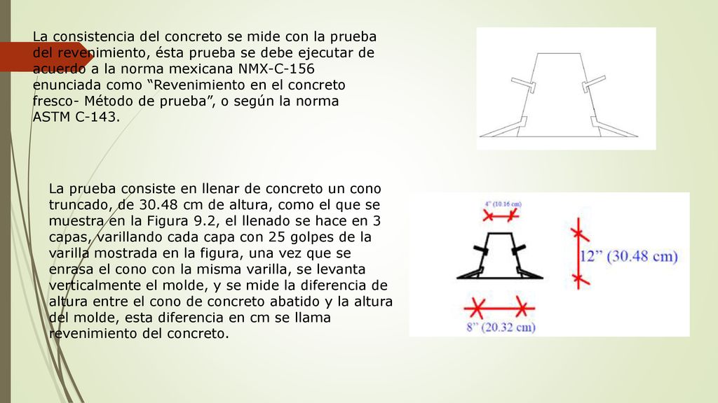 La consistencia del concreto se mide con la prueba del revenimiento, ésta prueba se debe ejecutar de acuerdo a la norma mexicana NMX-C-156 enunciada como Revenimiento en el concreto fresco- Método de prueba , o según la norma ASTM C-143.