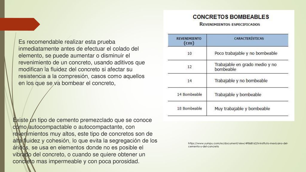 Es recomendable realizar esta prueba inmediatamente antes de efectuar el colado del elemento, se puede aumentar o disminuir el revenimiento de un concreto, usando aditivos que modifican la fluidez del concreto si afectar su resistencia a la compresión, casos como aquellos en los que se va bombear el concreto,