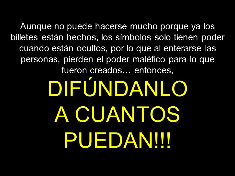 Aunque no puede hacerse mucho porque ya los billetes están hechos, los símbolos solo tienen poder cuando están ocultos, por lo que al enterarse las personas, pierden el poder maléfico para lo que fueron creados… entonces, DIFÚNDANLO A CUANTOS PUEDAN!!!