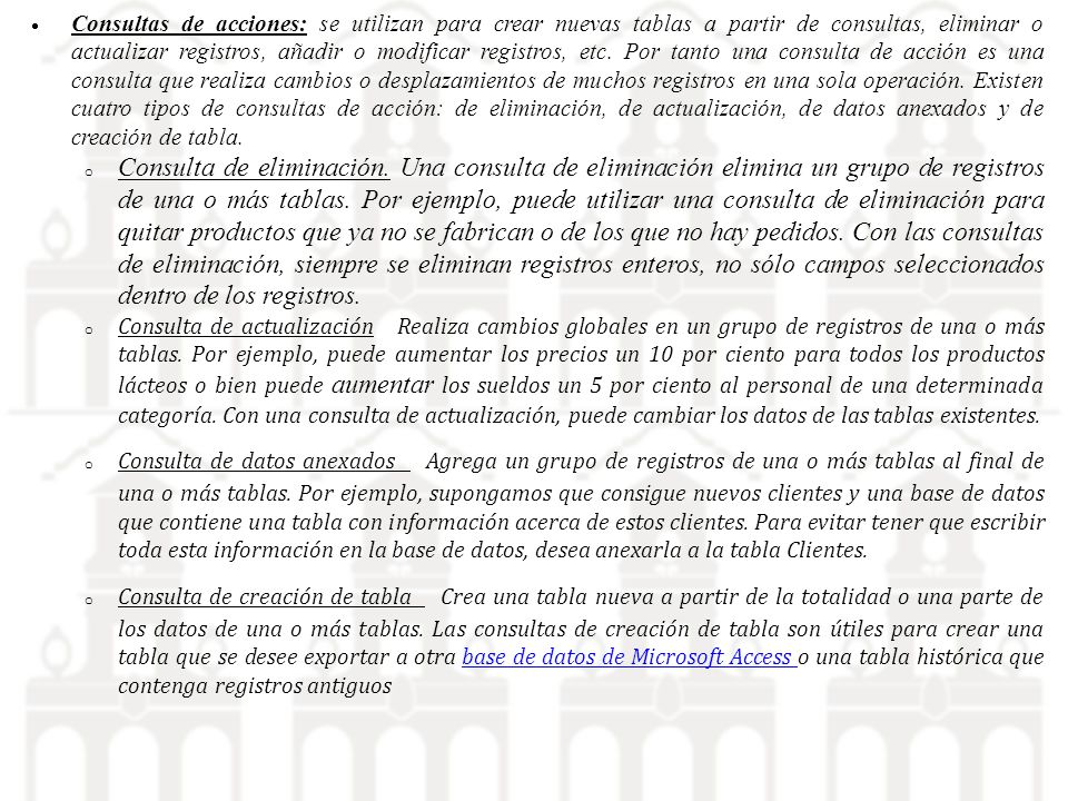 Consultas de acciones: se utilizan para crear nuevas tablas a partir de consultas, eliminar o actualizar registros, añadir o modificar registros, etc. Por tanto una consulta de acción es una consulta que realiza cambios o desplazamientos de muchos registros en una sola operación. Existen cuatro tipos de consultas de acción: de eliminación, de actualización, de datos anexados y de creación de tabla.