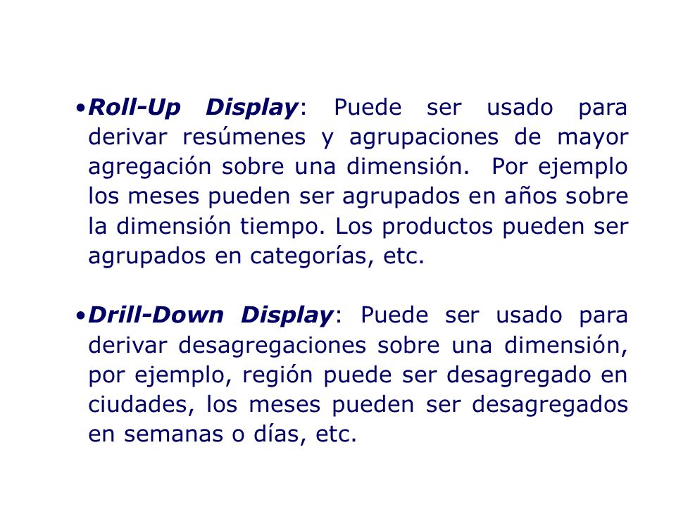 Roll-Up Display: Puede ser usado para derivar resúmenes y agrupaciones de mayor agregación sobre una dimensión. Por ejemplo los meses pueden ser agrupados en años sobre la dimensión tiempo. Los productos pueden ser agrupados en categorías, etc.