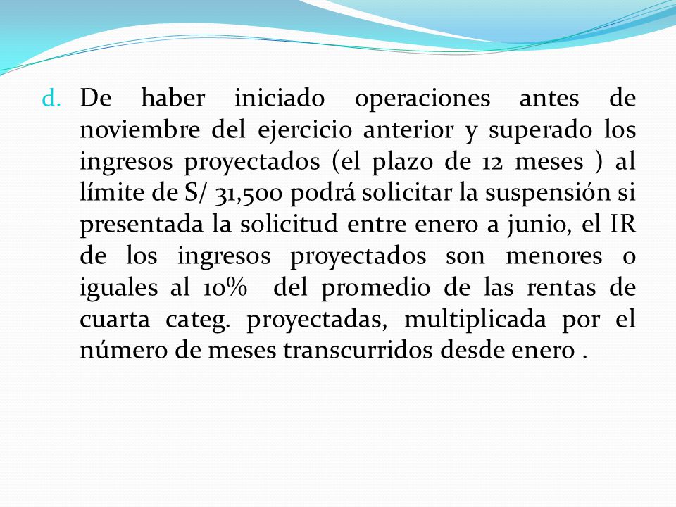 De haber iniciado operaciones antes de noviembre del ejercicio anterior y superado los ingresos proyectados (el plazo de 12 meses ) al límite de S/ 31,500 podrá solicitar la suspensión si presentada la solicitud entre enero a junio, el IR de los ingresos proyectados son menores o iguales al 10% del promedio de las rentas de cuarta categ.