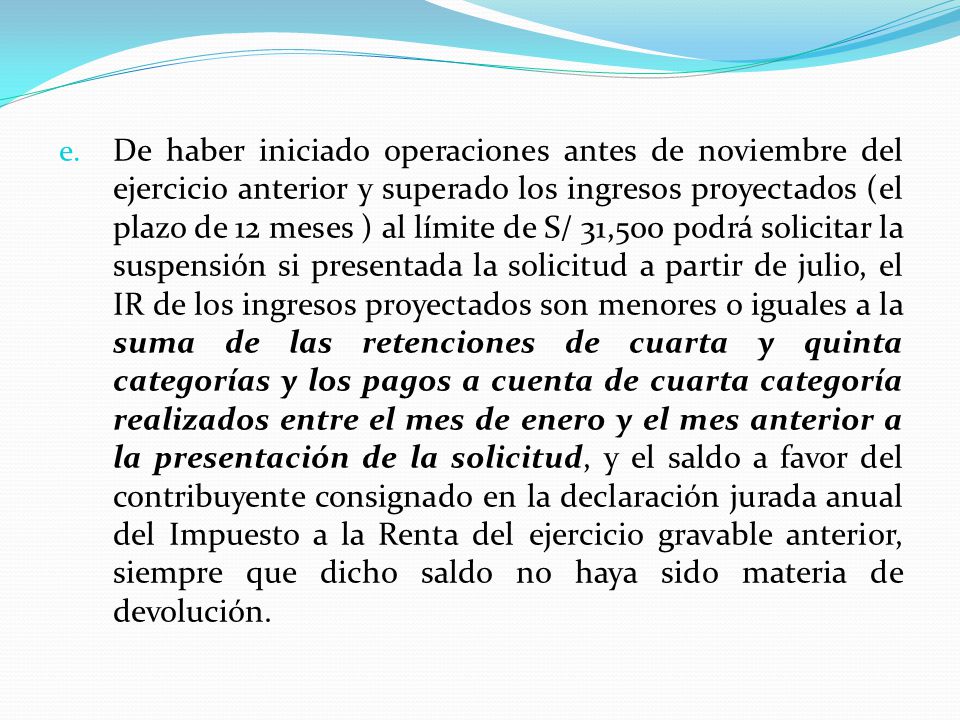 De haber iniciado operaciones antes de noviembre del ejercicio anterior y superado los ingresos proyectados (el plazo de 12 meses ) al límite de S/ 31,500 podrá solicitar la suspensión si presentada la solicitud a partir de julio, el IR de los ingresos proyectados son menores o iguales a la suma de las retenciones de cuarta y quinta categorías y los pagos a cuenta de cuarta categoría realizados entre el mes de enero y el mes anterior a la presentación de la solicitud, y el saldo a favor del contribuyente consignado en la declaración jurada anual del Impuesto a la Renta del ejercicio gravable anterior, siempre que dicho saldo no haya sido materia de devolución.