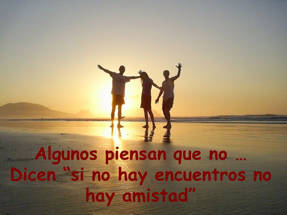 Algunos piensan que no … Dicen si no hay encuentros no hay amistad