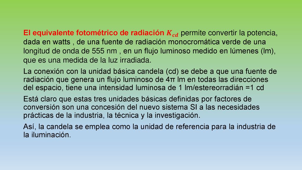 El equivalente fotométrico de radiación 𝑲 𝒄𝒅 permite convertir la potencia, dada en watts , de una fuente de radiación monocromática verde de una longitud de onda de 555 nm , en un flujo luminoso medido en lúmenes (lm), que es una medida de la luz irradiada.