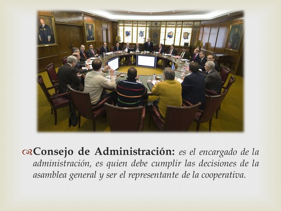 Consejo de Administración: es el encargado de la administración, es quien debe cumplir las decisiones de la asamblea general y ser el representante de la cooperativa.