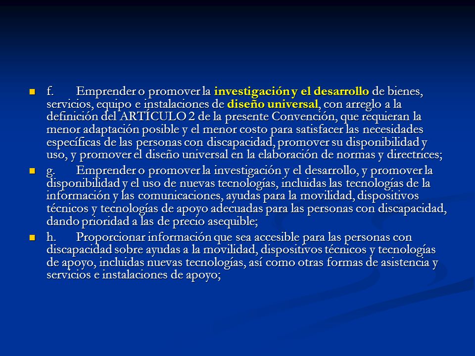 f. Emprender o promover la investigación y el desarrollo de bienes, servicios, equipo e instalaciones de diseño universal, con arreglo a la definición del ARTÍCULO 2 de la presente Convención, que requieran la menor adaptación posible y el menor costo para satisfacer las necesidades específicas de las personas con discapacidad, promover su disponibilidad y uso, y promover el diseño universal en la elaboración de normas y directrices;