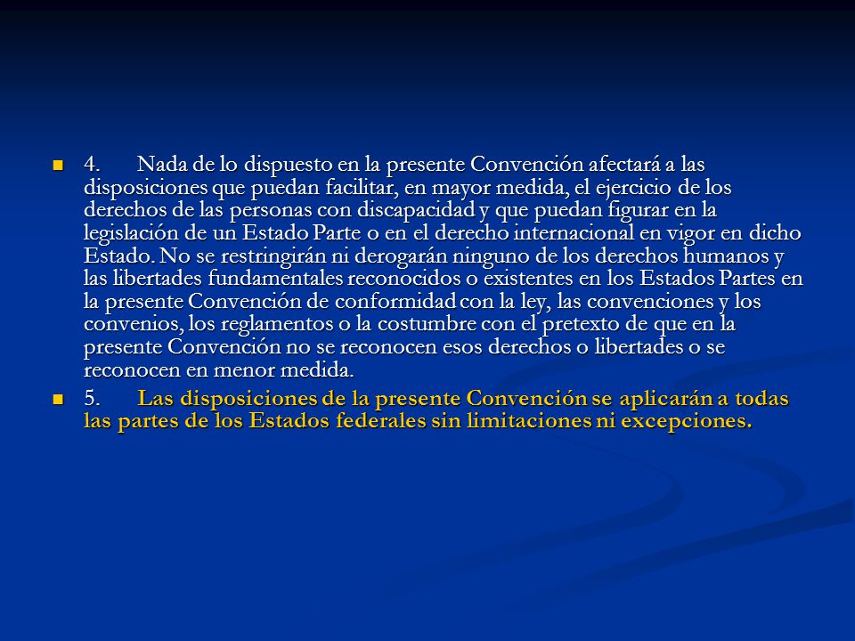 4. Nada de lo dispuesto en la presente Convención afectará a las disposiciones que puedan facilitar, en mayor medida, el ejercicio de los derechos de las personas con discapacidad y que puedan figurar en la legislación de un Estado Parte o en el derecho internacional en vigor en dicho Estado. No se restringirán ni derogarán ninguno de los derechos humanos y las libertades fundamentales reconocidos o existentes en los Estados Partes en la presente Convención de conformidad con la ley, las convenciones y los convenios, los reglamentos o la costumbre con el pretexto de que en la presente Convención no se reconocen esos derechos o libertades o se reconocen en menor medida.
