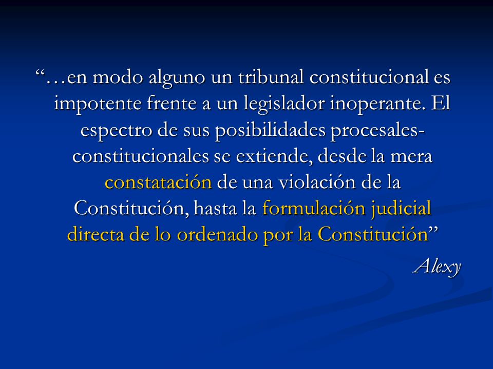 …en modo alguno un tribunal constitucional es impotente frente a un legislador inoperante. El espectro de sus posibilidades procesales-constitucionales se extiende, desde la mera constatación de una violación de la Constitución, hasta la formulación judicial directa de lo ordenado por la Constitución