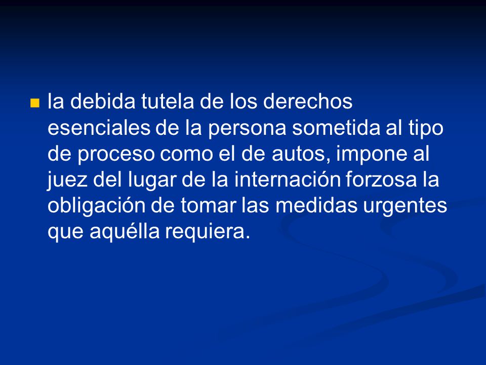 la debida tutela de los derechos esenciales de la persona sometida al tipo de proceso como el de autos, impone al juez del lugar de la internación forzosa la obligación de tomar las medidas urgentes que aquélla requiera.