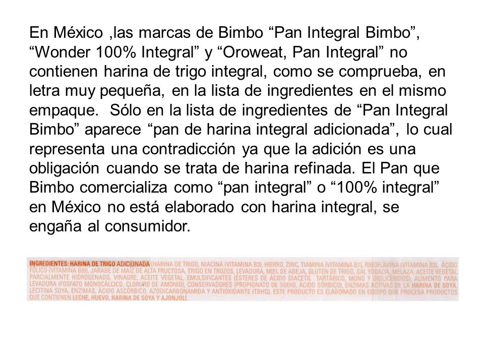 En México ,las marcas de Bimbo Pan Integral Bimbo , Wonder 100% Integral y Oroweat, Pan Integral no contienen harina de trigo integral, como se comprueba, en letra muy pequeña, en la lista de ingredientes en el mismo empaque.