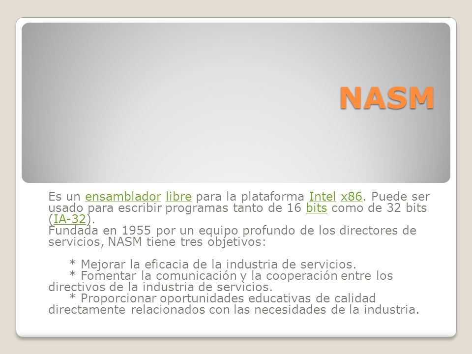 NASM Es un ensamblador libre para la plataforma Intel x86. Puede ser usado para escribir programas tanto de 16 bits como de 32 bits (IA-32).