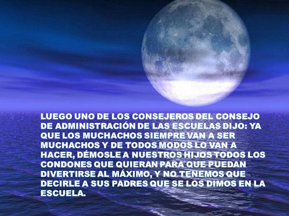 LUEGO UNO DE LOS CONSEJEROS DEL CONSEJO DE ADMINISTRACIÓN DE LAS ESCUELAS DIJO: YA QUE LOS MUCHACHOS SIEMPRE VAN A SER MUCHACHOS Y DE TODOS MODOS LO VAN A HACER, DÉMOSLE A NUESTROS HIJOS TODOS LOS CONDONES QUE QUIERAN PARA QUE PUEDAN DIVERTIRSE AL MÁXIMO, Y NO TENEMOS QUE DECIRLE A SUS PADRES QUE SE LOS DIMOS EN LA ESCUELA.