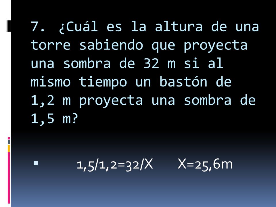 7. ¿Cuál es la altura de una torre sabiendo que proyecta una sombra de 32 m si al mismo tiempo un bastón de 1,2 m proyecta una sombra de 1,5 m