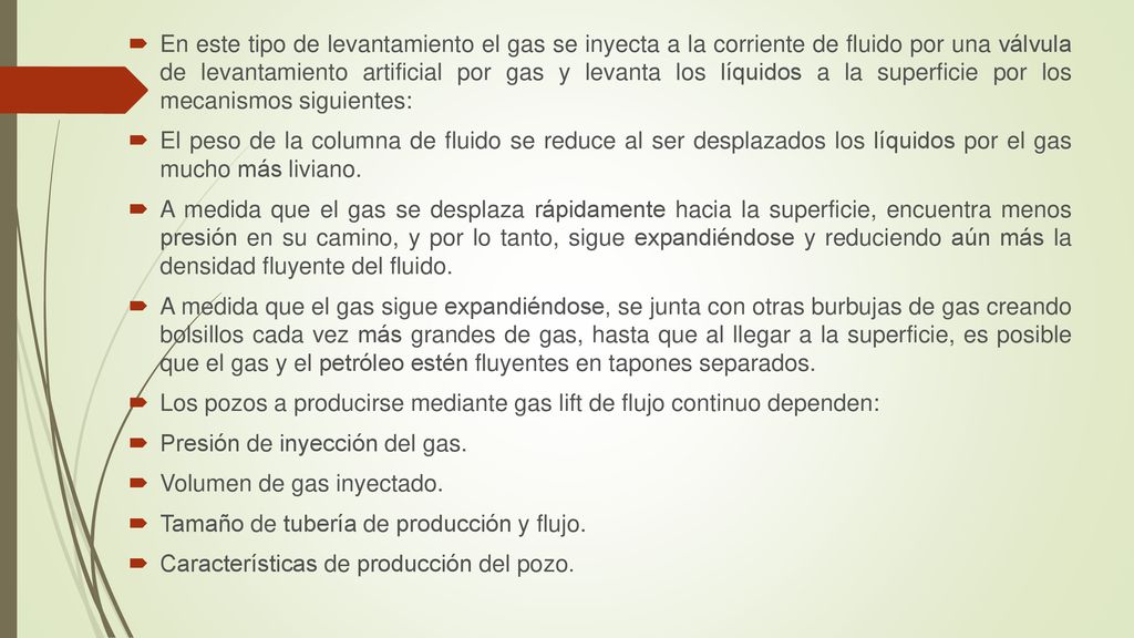 En este tipo de levantamiento el gas se inyecta a la corriente de fluido por una válvula de levantamiento artificial por gas y levanta los líquidos a la superficie por los mecanismos siguientes: