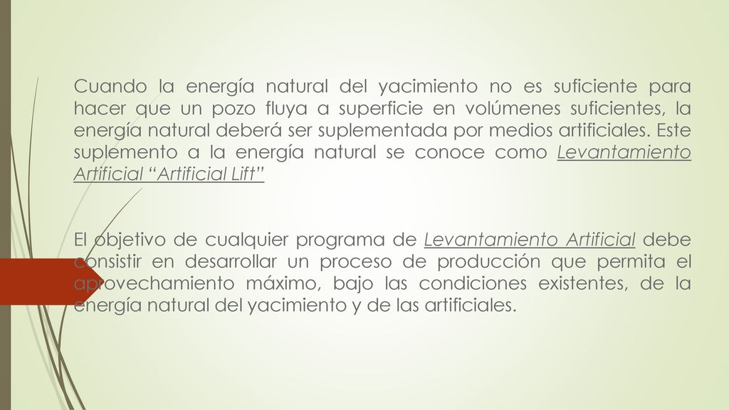 Cuando la energía natural del yacimiento no es suficiente para hacer que un pozo fluya a superficie en volúmenes suficientes, la energía natural deberá ser suplementada por medios artificiales. Este suplemento a la energía natural se conoce como Levantamiento Artificial Artificial Lift