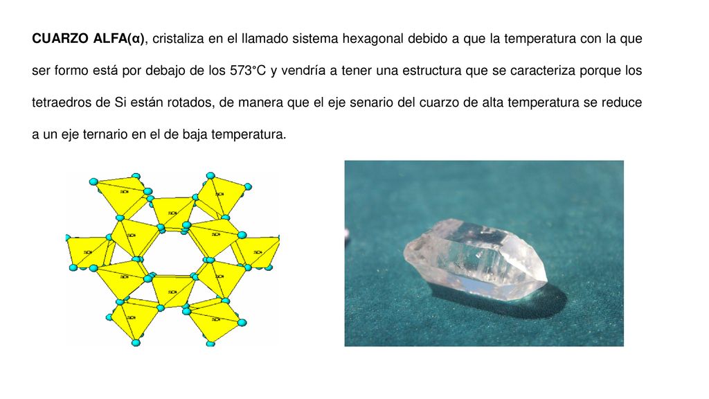CUARZO ALFA(α), cristaliza en el llamado sistema hexagonal debido a que la temperatura con la que ser formo está por debajo de los 573°C y vendría a tener una estructura que se caracteriza porque los tetraedros de Si están rotados, de manera que el eje senario del cuarzo de alta temperatura se reduce a un eje ternario en el de baja temperatura.