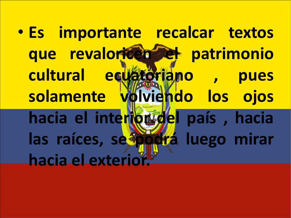 Es importante recalcar textos que revaloricen el patrimonio cultural ecuatoriano , pues solamente volviendo los ojos hacia el interior del país , hacia las raíces, se podrá luego mirar hacia el exterior.