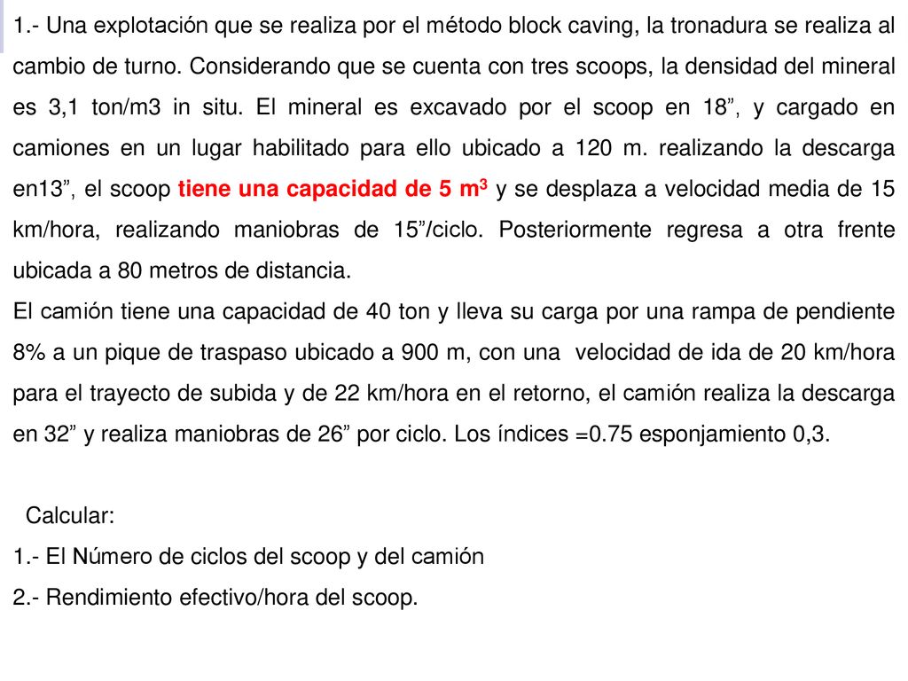1.- Una explotación que se realiza por el método block caving, la tronadura se realiza al cambio de turno. Considerando que se cuenta con tres scoops, la densidad del mineral es 3,1 ton/m3 in situ. El mineral es excavado por el scoop en 18 , y cargado en camiones en un lugar habilitado para ello ubicado a 120 m. realizando la descarga en13 , el scoop tiene una capacidad de 5 m3 y se desplaza a velocidad media de 15 km/hora, realizando maniobras de 15 /ciclo. Posteriormente regresa a otra frente ubicada a 80 metros de distancia.