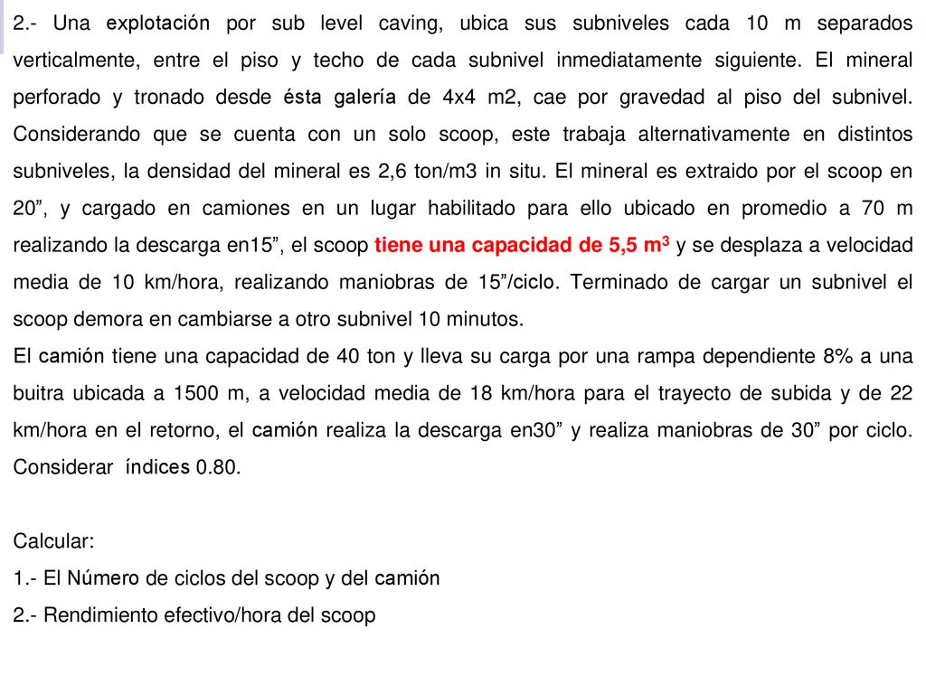 2.- Una explotación por sub level caving, ubica sus subniveles cada 10 m separados verticalmente, entre el piso y techo de cada subnivel inmediatamente siguiente. El mineral perforado y tronado desde ésta galería de 4x4 m2, cae por gravedad al piso del subnivel. Considerando que se cuenta con un solo scoop, este trabaja alternativamente en distintos subniveles, la densidad del mineral es 2,6 ton/m3 in situ. El mineral es extraido por el scoop en 20 , y cargado en camiones en un lugar habilitado para ello ubicado en promedio a 70 m realizando la descarga en15 , el scoop tiene una capacidad de 5,5 m3 y se desplaza a velocidad media de 10 km/hora, realizando maniobras de 15 /ciclo. Terminado de cargar un subnivel el scoop demora en cambiarse a otro subnivel 10 minutos.