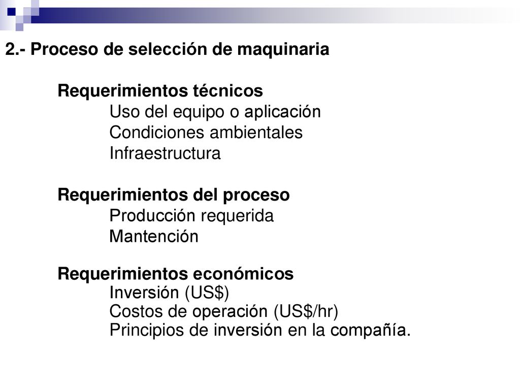 2.- Proceso de selección de maquinaria Requerimientos técnicos Uso del equipo o aplicación Condiciones ambientales Infraestructura Requerimientos del proceso Producción requerida Mantención Requerimientos económicos Inversión (US$) Costos de operación (US$/hr) Principios de inversión en la compañía.