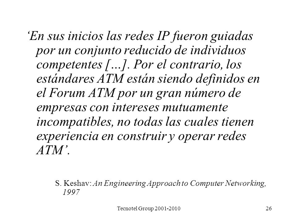 ‘En sus inicios las redes IP fueron guiadas por un conjunto reducido de individuos competentes […]. Por el contrario, los estándares ATM están siendo definidos en el Forum ATM por un gran número de empresas con intereses mutuamente incompatibles, no todas las cuales tienen experiencia en construir y operar redes ATM’.