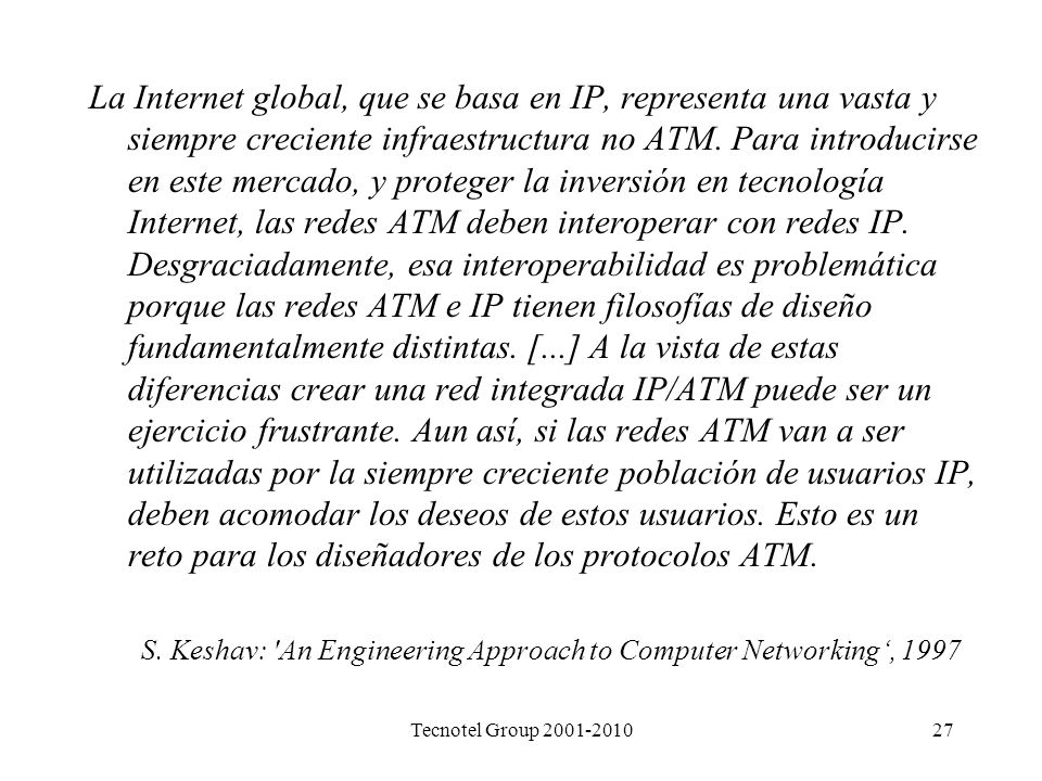 La Internet global, que se basa en IP, representa una vasta y siempre creciente infraestructura no ATM. Para introducirse en este mercado, y proteger la inversión en tecnología Internet, las redes ATM deben interoperar con redes IP. Desgraciadamente, esa interoperabilidad es problemática porque las redes ATM e IP tienen filosofías de diseño fundamentalmente distintas. [...] A la vista de estas diferencias crear una red integrada IP/ATM puede ser un ejercicio frustrante. Aun así, si las redes ATM van a ser utilizadas por la siempre creciente población de usuarios IP, deben acomodar los deseos de estos usuarios. Esto es un reto para los diseñadores de los protocolos ATM.