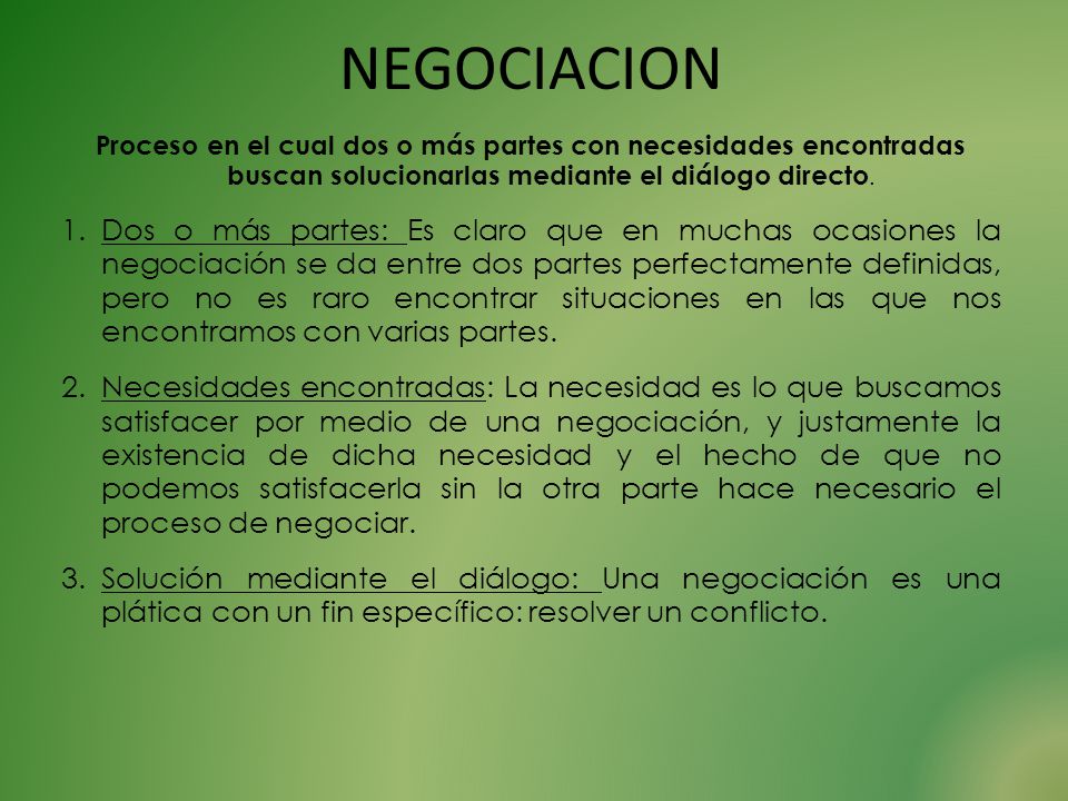 NEGOCIACION Proceso en el cual dos o más partes con necesidades encontradas buscan solucionarlas mediante el diálogo directo.