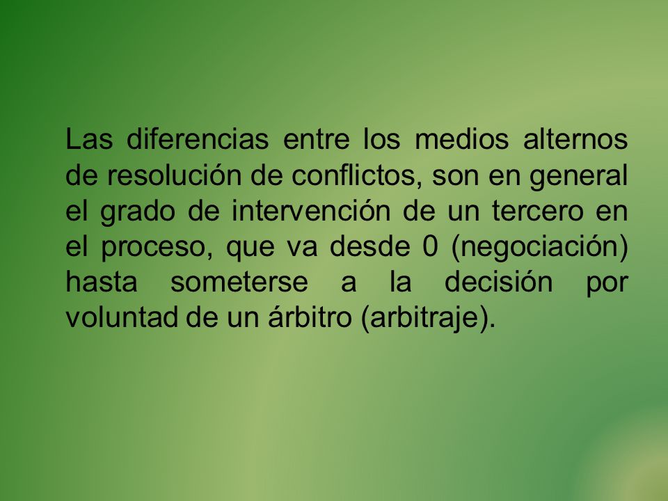 Las diferencias entre los medios alternos de resolución de conflictos, son en general el grado de intervención de un tercero en el proceso, que va desde 0 (negociación) hasta someterse a la decisión por voluntad de un árbitro (arbitraje).