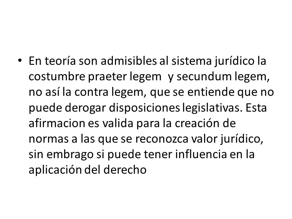 En teoría son admisibles al sistema jurídico la costumbre praeter legem y secundum legem, no así la contra legem, que se entiende que no puede derogar disposiciones legislativas.